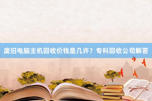 废旧电脑主机回收价钱是几许？专科回收公司解答